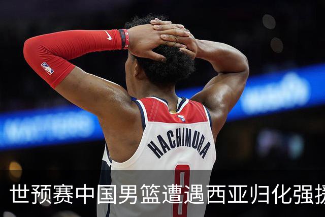 世预赛中国男篮遭遇西亚归化强援重围！想要突围出线必须召回这四大球员？